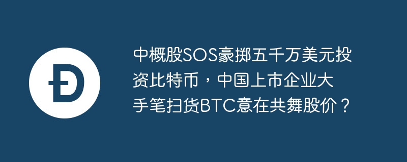 中概股sos豪掷五千万美元投资比特币，中国上市企业大手笔扫货btc意在共舞股价？